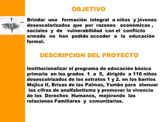 OBJETIVO Brindar  una  formación  integral  a niños  y jóvenes  desescolarizados  que  por  razones  económicas ,  sociales  y  de  vulnerabilidad  con el  conflicto  armado  no  han  podido acceder  a  la  educación  formal. DESCRIPCION DEL PROYECTO Institucionalizar el programa de educación básica primaria  en los grados  1  a  5,  dirigido  a 110 niños  desescolrizados de los estratos 1 y 2. en los barrios Mojica II, Brisas de las Palmas, Yumbo para  atenuar  las cifras de analfabetismo y promover la vivencia de los  Derechos  Humanos,  mejorando  las  relaciones Familiares  y  comunitarias. 