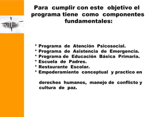 Para  cumplir con este  objetivo el  programa tiene  como  componentes  fundamentales: * Programa  de  Atención  Psicosocial. * Programa  de  Asistencia  de  Emergencia. * Programa de  Educación  Básica  Primaria. * Escuela  de  Padres. * Restaurante  Escolar. * Empoderamiento  conceptual  y practico en  derechos  humanos,  manejo de  conflicto y cultura  de  paz. * Programa  de  Atención  Psicosocial. * Programa  de  Asistencia  de  Emergencia. * Programa de  Educación  Básica  Primaria. * Escuela  de  Padres. * Restaurante  Escolar. * Empoderamiento  conceptual  y practico en  derechos  humanos,  manejo de  conflicto y cultura  de  paz. 