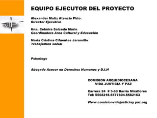 EQUIPO EJECUTOR DEL PROYECTO Alexander Matiz Atencio Pbto. Director Ejecutivo Hna. Celmira Salcedo Marin Coordinadora Area Cultural y Educación Maria Cristina Cifuentes Jaramillo Trabajadora social Psicologo Abogado Asesor en Derechos Humanos y D.I.H COMISION ARQUIDIOCESANA VIDA JUSTICIA Y PAZ Carrera 24  # 3-60 Barrio Miraflores Tel: 5568218-5577804-5582163 Www.comisionvidajusticiay paz.org 