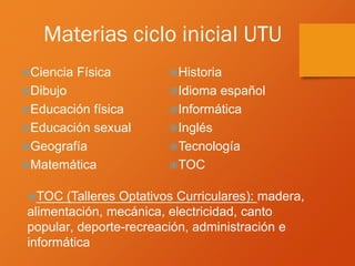 Materias ciclo inicial UTU
Ciencia Física
Dibujo
Educación física
Educación sexual
Geografía
Matemática
Historia
Idioma español
Informática
Inglés
Tecnología
TOC
TOC (Talleres Optativos Curriculares): madera,
alimentación, mecánica, electricidad, canto
popular, deporte-recreación, administración e
informática
 