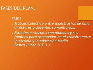 FASES DEL PLAN.
FASE I
● Trabajo colectivo entre maestras/os de aula,
directores y docentes comunitarios.
● Establecer vínculos con alumnos y sus
familias para acompañar en el tránsito entre
la escuela y la educación Media
Básica.(Liceo-U.T.U.)
 