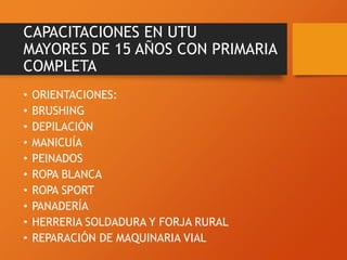 CAPACITACIONES EN UTU
MAYORES DE 15 AÑOS CON PRIMARIA
COMPLETA
• ORIENTACIONES:
• BRUSHING
• DEPILACIÓN
• MANICUÍA
• PEINADOS
• ROPA BLANCA
• ROPA SPORT
• PANADERÍA
• HERRERIA SOLDADURA Y FORJA RURAL
• REPARACIÓN DE MAQUINARIA VIAL
 