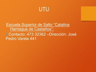 UTU
Escuela Superior de Salto “Catalina
Harriague de Castaños”:
Contacto: 473 32362 –Dirección: José
Pedro Varela 441
 