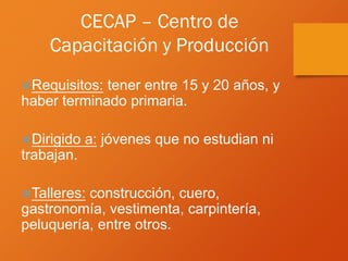 CECAP – Centro de
Capacitación y Producción
Requisitos: tener entre 15 y 20 años, y
haber terminado primaria.
Dirigido a: jóvenes que no estudian ni
trabajan.
Talleres: construcción, cuero,
gastronomía, vestimenta, carpintería,
peluquería, entre otros.
 