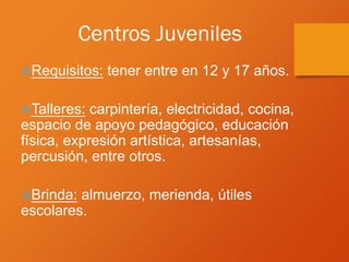 Centros Juveniles
Requisitos: tener entre en 12 y 17 años.
Talleres: carpintería, electricidad, cocina,
espacio de apoyo pedagógico, educación
física, expresión artística, artesanías,
percusión, entre otros.
Brinda: almuerzo, merienda, útiles
escolares.
 