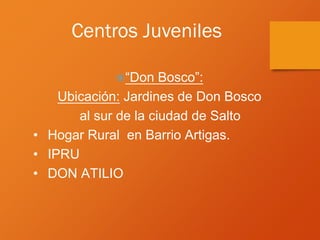 Centros Juveniles
“Don Bosco”:
Ubicación: Jardines de Don Bosco
al sur de la ciudad de Salto
• Hogar Rural en Barrio Artigas.
• IPRU
• DON ATILIO
 