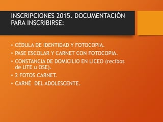 INSCRIPCIONES 2015. DOCUMENTACIÓN
PARA INSCRIBIRSE:
• CÉDULA DE IDENTIDAD Y FOTOCOPIA.
• PASE ESCOLAR Y CARNET CON FOTOCOPIA.
• CONSTANCIA DE DOMICILIO EN LICEO (recibos
de UTE u OSE).
• 2 FOTOS CARNET.
• CARNÉ DEL ADOLESCENTE.
 