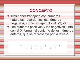CONCEPTO Tras haber trabajado con números naturales, recordamos los números negativos, como por ejemplo: -1, -2, -3, ... Los números positivos y los negativos junto con el 0, forman el conjunto de los números enteros, que se representa por la letra Z 