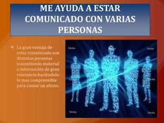 ME AYUDA A ESTAR COMUNICADO CON VARIAS PERSONASLa gran ventaja de estar comunicado con distintas personas trasmitiendo material e información de gran relevancia haciéndolo lo mas comprensible para causar un efecto.