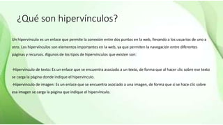 ¿Qué son hipervínculos?
Un hipervínculo es un enlace que permite la conexión entre dos puntos en la web, llevando a los usuarios de uno a
otro. Los hipervínculos son elementos importantes en la web, ya que permiten la navegación entre diferentes
páginas y recursos. Algunos de los tipos de hipervínculos que existen son:
-Hipervínculo de texto: Es un enlace que se encuentra asociado a un texto, de forma que al hacer clic sobre ese texto
se carga la página donde indique el hipervínculo.
-Hipervínculo de imagen: Es un enlace que se encuentra asociado a una imagen, de forma que si se hace clic sobre
esa imagen se carga la página que indique el hipervínculo.
 