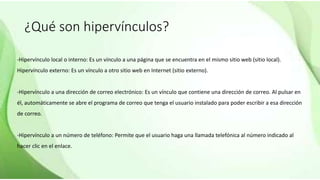 ¿Qué son hipervínculos?
-Hipervínculo local o interno: Es un vínculo a una página que se encuentra en el mismo sitio web (sitio local).
Hipervínculo externo: Es un vínculo a otro sitio web en Internet (sitio externo).
-Hipervínculo a una dirección de correo electrónico: Es un vínculo que contiene una dirección de correo. Al pulsar en
él, automáticamente se abre el programa de correo que tenga el usuario instalado para poder escribir a esa dirección
de correo.
-Hipervínculo a un número de teléfono: Permite que el usuario haga una llamada telefónica al número indicado al
hacer clic en el enlace.
 