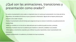 ¿Qué son las animaciones, transiciones y
presentación como orador?
En cuanto a la presentación como orador, es importante tener en cuenta que la presentación no se trata solo de las
diapositivas, sino también de la forma en que se presenta la información. Algunas de las mejores prácticas para
presentar como orador incluyen:
-Practicar la presentación antes de tiempo para asegurarse de que se conoce el contenido y se puede presentar de
manera fluida.
-Hablar con claridad y en un tono de voz adecuado para que la audiencia pueda escuchar y entender.
-Mantener el contacto visual con la audiencia para mantener su atención y establecer una conexión.
-Utilizar gestos y movimientos corporales para enfatizar los puntos importantes y hacer la presentación más
interesante.
-Adaptar la presentación a la audiencia y al contexto en el que se presenta.
 