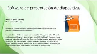Software de presentación de diapositivas
IMPRESS (LIBRE OFFICE)
Web: es.libreoffice.org
Impress es una herramienta verdaderamente excepcional para crear
presentaciones multimedia efectivas.
La creación y edición de presentaciones es flexible, gracias a los diferentes
modos de edición y ver: Normal (para la edición habitual), Esquema (para
organizar y explicar el contenido de texto), Notas (para ver y editar las notas
adjuntas a una diapositiva ), Folleto (para la producción de material en
papel), y Clasificador de diapositivas (para una vista de hoja miniatura que
permite localizar de forma rápida y ordenar las diapositivas).
 