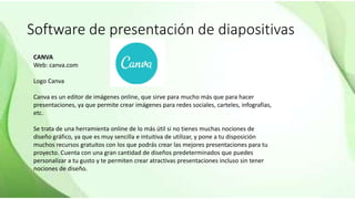 Software de presentación de diapositivas
CANVA
Web: canva.com
Logo Canva
Canva es un editor de imágenes online, que sirve para mucho más que para hacer
presentaciones, ya que permite crear imágenes para redes sociales, carteles, infografías,
etc.
Se trata de una herramienta online de lo más útil si no tienes muchas nociones de
diseño gráfico, ya que es muy sencilla e intuitiva de utilizar, y pone a tu disposición
muchos recursos gratuitos con los que podrás crear las mejores presentaciones para tu
proyecto. Cuenta con una gran cantidad de diseños predeterminados que puedes
personalizar a tu gusto y te permiten crear atractivas presentaciones incluso sin tener
nociones de diseño.
 