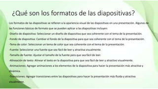 ¿Qué son los formatos de las diapositivas?
Los formatos de las diapositivas se refieren a la apariencia visual de las diapositivas en una presentación. Algunas de
las funciones básicas de formato que se pueden aplicar a las diapositivas incluyen:
-Diseño de diapositiva: Seleccionar un diseño de diapositiva que sea coherente con el tema de la presentación.
-Fondo de diapositiva: Cambiar el fondo de la diapositiva para que sea coherente con el tema de la presentación.
-Tema de color: Seleccionar un tema de color que sea coherente con el tema de la presentación.
-Fuente: Seleccionar una fuente que sea fácil de leer y atractiva visualmente.
-Tamaño de fuente: Ajustar el tamaño de la fuente para que sea fácil de leer.
-Alineación de texto: Alinear el texto en la diapositiva para que sea fácil de leer y atractivo visualmente.
-Animaciones: Agregar animaciones a los elementos de la diapositiva para hacer la presentación más atractiva y
dinámica.
-Transiciones: Agregar transiciones entre las diapositivas para hacer la presentación más fluida y atractiva
visualmente.
 