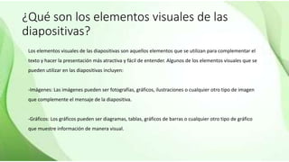 ¿Qué son los elementos visuales de las
diapositivas?
Los elementos visuales de las diapositivas son aquellos elementos que se utilizan para complementar el
texto y hacer la presentación más atractiva y fácil de entender. Algunos de los elementos visuales que se
pueden utilizar en las diapositivas incluyen:
-Imágenes: Las imágenes pueden ser fotografías, gráficos, ilustraciones o cualquier otro tipo de imagen
que complemente el mensaje de la diapositiva.
-Gráficos: Los gráficos pueden ser diagramas, tablas, gráficos de barras o cualquier otro tipo de gráfico
que muestre información de manera visual.
 