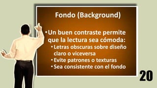 20
Fondo (Background)
•Un buen contraste permite
que la lectura sea cómoda:
•Letras obscuras sobre diseño
claro o viceversa
•Evite patrones o texturas
•Sea consistente con el fondo
Fondo (Background)
•Un buen contraste permite
que la lectura sea cómoda:
•Letras obscuras sobre diseño
claro o viceversa
•Evite patrones o texturas
•Sea consistente con el fondo
 