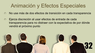 32
Animación y Efectos Especiales
No use más de dos efectos de transición en cada transparencia
Ejerza discreción al usar efectos de entrada de cada
transparencia para no distraer con la expectativa de por dónde
vendrá el próximo punto
 