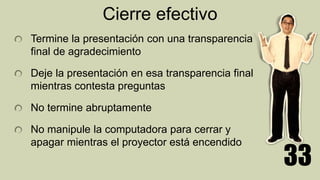 Cierre efectivo
Termine la presentación con una transparencia
final de agradecimiento
Deje la presentación en esa transparencia final
mientras contesta preguntas
No termine abruptamente
No manipule la computadora para cerrar y
apagar mientras el proyector está encendido
33
 