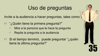 Uso de preguntas
Invite a la audiencia a hacer preguntas, tales como:
“¿Quién tiene la primera pregunta?”
Mire a la persona que le hace la pregunta
Repita la pregunta a la audiencia
Si el tiempo terminó, puede preguntar “¿quién
tiene la última pregunta?”
35
 