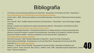 Bibliografía
10 Tips para crear presentaciones efectivas con PowerPoint. Recuperado el 13 de febrero de 2013. Disponible en
http://www.frogx3.com/?s=10+tips+para+crear+presentaciones+efectivas
Cintrón, Ileana. 2008. Técnicas para adiestrar. Cuarta Edición Revisada. Puerto Rico: Publicaciones Puertorriqueñas,
Editores.
Cram, Carol M. 2010. Portfolio Projects for Business Communications. United States: Course Technology, Cengage
Learning.
Eduteka. Consejos de los expertos para realizar presentaciones efectivas. Recuperado el 13 de febrero de 2013.
Disponible en http://www.eduteka.org/GuiaPresentaciones.php3
Instituto de Tecnologías Educativas. Presentaciones efectivas en el ámbito educativo, Creación de presentaciones
efectivas, El proceso de mejorar y compartir las presentaciones, Conectando con la audiencia, Consejos y técnicas
básicas para hablar en público. Artículos recuperados el 31 de marzo de 2010. Disponibles en
http://observatorio,cnice.mec.es/modules
Microsoft Corporation. 2009. Template disponible en PowerPoint. Duarte Five Rules Presentations.
Revista Chilena de Radiología. Presentaciones en la Era de PowerPoint. Recuperado el 31 de marzo de 2010.
Disponible en http://www.scielo.cl/scielo
Slideshare. 3 Tips for a Great Title Slide. Recuperado el 4 de abril de 2010. Disponible en Slideshare.com
VanHuss, Susie H., Forde, Connie M., Woo, Donna L., Hefferin, Linda. 2006. Integrated Computer Applications. United
States: Thomson Publications.
40
 