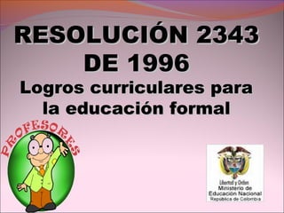 RESOLUCIÓN 2343RESOLUCIÓN 2343
DE 1996DE 1996
Logros curriculares paraLogros curriculares para
la educación formalla educación formal
 