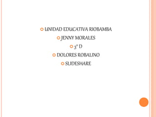  UNIDAD EDUCATIVA RIOBAMBA
 JENNY MORALES
 3° D
 DOLORES ROBALINO
 SLIDESHARE
 