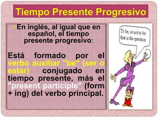  En inglés, al igual que en
español, el tiempo
presente progresivo:
Está formado por el
verbo auxiliar "be" (ser o
estar) conjugado en
tiempo presente, más el
"present participle" (form
+ ing) del verbo principal.
Tiempo Presente Progresivo
 
