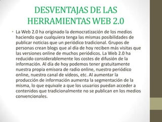 DESVENTAJAS DE LAS
       HERRAMIENTAS WEB 2.0
• La Web 2.0 ha originado la democratización de los medios
  haciendo que cualquiera tenga las mismas posibilidades de
  publicar noticias que un periódico tradicional. Grupos de
  personas crean blogs que al día de hoy reciben más visitas que
  las versiones online de muchos periódicos. La Web 2.0 ha
  reducido considerablemente los costes de difusión de la
  información. Al día de hoy podemos tener gratuitamente
  nuestra propia emisora de radio online, nuestro periódico
  online, nuestro canal de vídeos, etc. Al aumentar la
  producción de información aumenta la segmentación de la
  misma, lo que equivale a que los usuarios puedan acceder a
  contenidos que tradicionalmente no se publican en los medios
  convencionales.
 