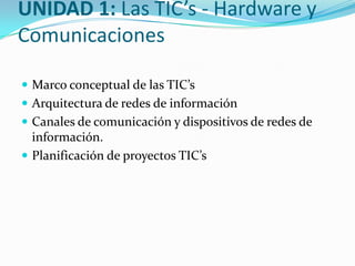 UNIDAD 1: Las TIC’s - Hardware y
Comunicaciones
 Marco conceptual de las TIC’s
 Arquitectura de redes de información
 Canales de comunicación y dispositivos de redes de

información.
 Planificación de proyectos TIC’s

 
