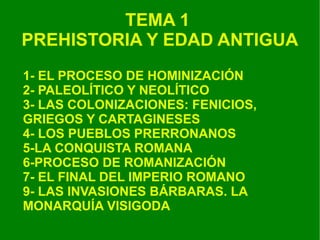 TEMA 1  PREHISTORIA Y EDAD ANTIGUA 1- EL PROCESO DE HOMINIZACIÓN 2- PALEOLÍTICO Y NEOLÍTICO 3- LAS COLONIZACIONES: FENICIOS, GRIEGOS Y CARTAGINESES 4- LOS PUEBLOS PRERRONANOS 5-LA CONQUISTA ROMANA 6-PROCESO DE ROMANIZACIÓN 7- EL FINAL DEL IMPERIO ROMANO 9- LAS INVASIONES BÁRBARAS. LA MONARQUÍA VISIGODA 