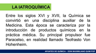 RAMAS DE LA QUÍMICA
Entre los siglos XVI y XVII, la Química se
convirtió en una disciplina auxiliar de la
Medicina. Esta época se caracteriza por la
introducción de productos químicos en la
práctica médica. Su principal propulsor fue
Paracelso, en realidad llamado Teofrasto Von
Hohenheim.
APUNTES DE QUÍMICA - EDIN MAXIMILIANO QUIM POP
LA IATROQUÍMICA
 