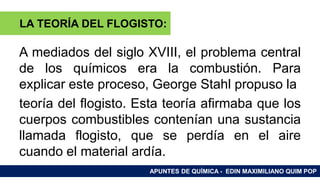 RAMAS DE LA QUÍMICA
A mediados del siglo XVIII, el problema central
de los químicos era la combustión. Para
explicar este proceso, George Stahl propuso la
teoría del flogisto. Esta teoría afirmaba que los
cuerpos combustibles contenían una sustancia
llamada flogisto, que se perdía en el aire
cuando el material ardía.
APUNTES DE QUÍMICA - EDIN MAXIMILIANO QUIM POP
LA TEORÍA DEL FLOGISTO:
 