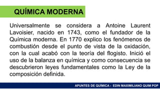 RAMAS DE LA QUÍMICA
Universalmente se considera a Antoine Laurent
Lavoisier, nacido en 1743, como el fundador de la
Química moderna. En 1770 explico los fenómenos de
combustión desde el punto de vista de la oxidación,
con la cual acabó con la teoría del flogisto. Inició el
uso de la balanza en química y como consecuencia se
descubrieron leyes fundamentales como la Ley de la
composición definida.
APUNTES DE QUÍMICA - EDIN MAXIMILIANO QUIM POP
QUÍMICA MODERNA
 
