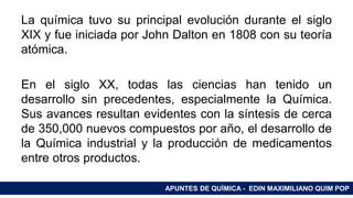 RAMAS DE LA QUÍMICALa química tuvo su principal evolución durante el siglo
XIX y fue iniciada por John Dalton en 1808 con su teoría
atómica.
En el siglo XX, todas las ciencias han tenido un
desarrollo sin precedentes, especialmente la Química.
Sus avances resultan evidentes con la síntesis de cerca
de 350,000 nuevos compuestos por año, el desarrollo de
la Química industrial y la producción de medicamentos
entre otros productos.
APUNTES DE QUÍMICA - EDIN MAXIMILIANO QUIM POP
 