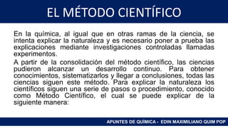 EL MÉTODO CIENTÍFICO
En la química, al igual que en otras ramas de la ciencia, se
intenta explicar la naturaleza y es necesario poner a prueba las
explicaciones mediante investigaciones controladas llamadas
experimentos.
A partir de la consolidación del método científico, las ciencias
pudieron alcanzar un desarrollo continuo. Para obtener
conocimientos, sistematizarlos y llegar a conclusiones, todas las
ciencias siguen este método. Para explicar la naturaleza los
científicos siguen una serie de pasos o procedimiento, conocido
como Método Científico, el cual se puede explicar de la
siguiente manera:
APUNTES DE QUÍMICA - EDIN MAXIMILIANO QUIM POP
 