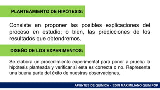 RAMAS DE LA QUÍMICA
Consiste en proponer las posibles explicaciones del
proceso en estudio; o bien, las predicciones de los
resultados que obtendremos.
Se elabora un procedimiento experimental para poner a prueba la
hipótesis planteada y verificar si esta es correcta o no. Representa
una buena parte del éxito de nuestras observaciones.
APUNTES DE QUÍMICA - EDIN MAXIMILIANO QUIM POP
PLANTEAMIENTO DE HIPÓTESIS:
DISEÑO DE LOS EXPERIMENTOS:
 