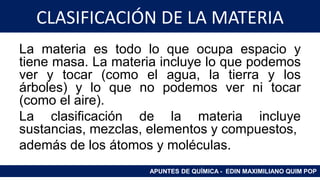 CLASIFICACIÓN DE LA MATERIA
La materia es todo lo que ocupa espacio y
tiene masa. La materia incluye lo que podemos
ver y tocar (como el agua, la tierra y los
árboles) y lo que no podemos ver ni tocar
(como el aire).
La clasificación de la materia incluye
sustancias, mezclas, elementos y compuestos,
además de los átomos y moléculas.
APUNTES DE QUÍMICA - EDIN MAXIMILIANO QUIM POP
 