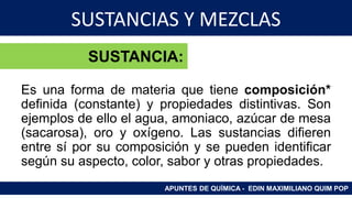 SUSTANCIAS Y MEZCLAS
Sustancia:
Es una forma de materia que tiene composición*
definida (constante) y propiedades distintivas. Son
ejemplos de ello el agua, amoniaco, azúcar de mesa
(sacarosa), oro y oxígeno. Las sustancias difieren
entre sí por su composición y se pueden identificar
según su aspecto, color, sabor y otras propiedades.
APUNTES DE QUÍMICA - EDIN MAXIMILIANO QUIM POP
SUSTANCIA:
 