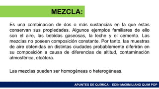 RAMAS DE LA QUÍMICA
Es una combinación de dos o más sustancias en la que éstas
conservan sus propiedades. Algunos ejemplos familiares de ello
son el aire, las bebidas gaseosas, la leche y el cemento. Las
mezclas no poseen composición constante. Por tanto, las muestras
de aire obtenidas en distintas ciudades probablemente diferirán en
su composición a causa de diferencias de altitud, contaminación
atmosférica, etcétera.
Las mezclas pueden ser homogéneas o heterogéneas.
APUNTES DE QUÍMICA - EDIN MAXIMILIANO QUIM POP
MEZCLA:
 
