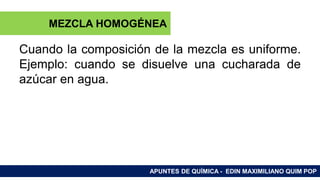 RAMAS DE LA QUÍMICA
Cuando la composición de la mezcla es uniforme.
Ejemplo: cuando se disuelve una cucharada de
azúcar en agua.
APUNTES DE QUÍMICA - EDIN MAXIMILIANO QUIM POP
MEZCLA HOMOGÉNEA
 