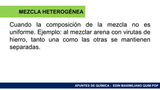 RAMAS DE LA QUÍMICA
Cuando la composición de la mezcla no es
uniforme. Ejemplo: al mezclar arena con virutas de
hierro, tanto una como las otras se mantienen
separadas.
APUNTES DE QUÍMICA - EDIN MAXIMILIANO QUIM POP
MEZCLA HETEROGÉNEA
 
