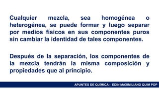 RAMAS DE LA QUÍMICA
Cualquier mezcla, sea homogénea o
heterogénea, se puede formar y luego separar
por medios físicos en sus componentes puros
sin cambiar la identidad de tales componentes.
Después de la separación, los componentes de
la mezcla tendrán la misma composición y
propiedades que al principio.
APUNTES DE QUÍMICA - EDIN MAXIMILIANO QUIM POP
 