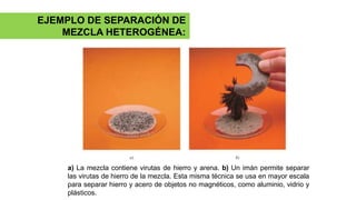 a) La mezcla contiene virutas de hierro y arena. b) Un imán permite separar
las virutas de hierro de la mezcla. Esta misma técnica se usa en mayor escala
para separar hierro y acero de objetos no magnéticos, como aluminio, vidrio y
plásticos.
EJEMPLO DE SEPARACIÓN DE
MEZCLA HETEROGÉNEA:
 