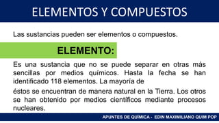 ELEMENTOS Y COMPUESTOS
Las sustancias pueden ser elementos o compuestos.
Es una sustancia que no se puede separar en otras más
sencillas por medios químicos. Hasta la fecha se han
identificado 118 elementos. La mayoría de
éstos se encuentran de manera natural en la Tierra. Los otros
se han obtenido por medios científicos mediante procesos
nucleares.
APUNTES DE QUÍMICA - EDIN MAXIMILIANO QUIM POP
ELEMENTO:
 
