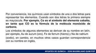 RAMAS DE LA QUÍMICA
Por conveniencia, los químicos usan símbolos de una o dos letras para
representar los elementos. Cuando son dos letras la primera siempre
es mayúscula. Por ejemplo, Co es el símbolo del elemento cobalto,
en tanto que CO es la fórmula de la molécula monóxido de
carbono.
Los símbolos de algunos elementos se derivan de su nombre en latín,
por ejemplo, Au de aurum (oro), Fe de ferrum (hierro) y Na de natrium
(sodio), en cambio, en muchos otros casos guardan correspondencia
con su nombre en inglés.
APUNTES DE QUÍMICA - EDIN MAXIMILIANO QUIM POP
 