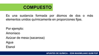 ELEMENTOS Y COMPUESTOS
Es una sustancia formada por átomos de dos o más
elementos unidos químicamente en proporciones fijas.
Por ejemplo:
Amoniaco
Azúcar de mesa (sacarosa)
Agua
Etanol
APUNTES DE QUÍMICA - EDIN MAXIMILIANO QUIM POP
COMPUESTO
 