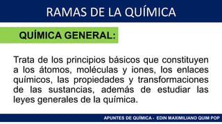 RAMAS DE LA QUÍMICA
Trata de los principios básicos que constituyen
a los átomos, moléculas y iones, los enlaces
químicos, las propiedades y transformaciones
de las sustancias, además de estudiar las
leyes generales de la química.
APUNTES DE QUÍMICA - EDIN MAXIMILIANO QUIM POP
QUÍMICA GENERAL:
 
