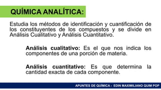 RAMAS DE LA QUÍMICA
Estudia los métodos de identificación y cuantificación de
los constituyentes de los compuestos y se divide en
Análisis Cualitativo y Análisis Cuantitativo.
Análisis cualitativo: Es el que nos indica los
componentes de una porción de materia.
Análisis cuantitativo: Es que determina la
cantidad exacta de cada componente.
APUNTES DE QUÍMICA - EDIN MAXIMILIANO QUIM POP
QUÍMICA ANALÍTICA:
 