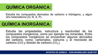 RAMAS DE LA QUÍMICA
Estudia los compuestos derivados de carbono e hidrógeno, y algún
otro heteroátomo (O, N, S, P).
Estudia las propiedades, estructura y reactividad de los
compuestos inorgánicos, como por ejemplo los minerales. Entre
los compuestos inorgánicos se encuentran algunos derivados
del carbono, como: carbonatos, cianuros y al monóxido de
carbono (CO) y dióxido de carbono (CO2).
APUNTES DE QUÍMICA - EDIN MAXIMILIANO QUIM POP
QUÍMICA ORGÁNICA:
QUÍMICA INORGÁNICA:
 